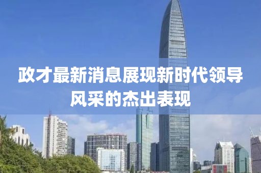 政才最新消息展现新时代领导风采的杰出表现