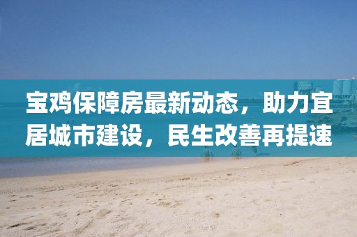宝鸡保障房最新动态，助力宜居城市建设，民生改善再提速