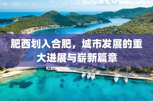 肥西划入合肥，城市发展的重大进展与崭新篇章