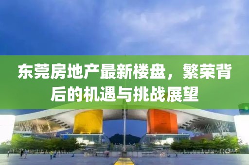 东莞房地产最新楼盘，繁荣背后的机遇与挑战展望