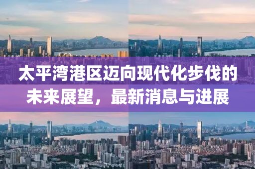 太平湾港区迈向现代化步伐的未来展望，最新消息与进展