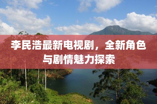 李民浩最新电视剧，全新角色与剧情魅力探索
