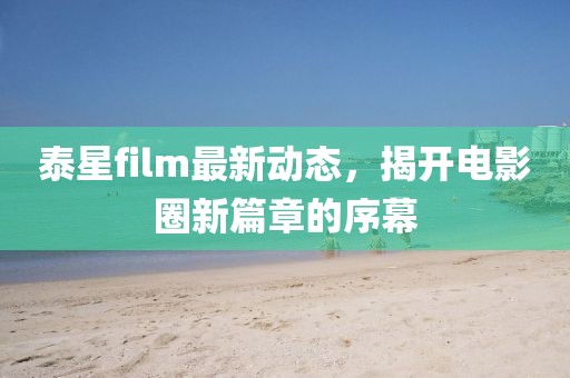 泰星film最新动态，揭开电影圈新篇章的序幕