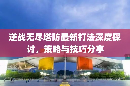 逆战无尽塔防最新打法深度探讨，策略与技巧分享