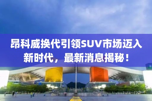 昂科威换代引领SUV市场迈入新时代，最新消息揭秘！