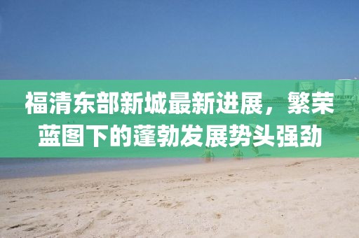 福清东部新城最新进展，繁荣蓝图下的蓬勃发展势头强劲