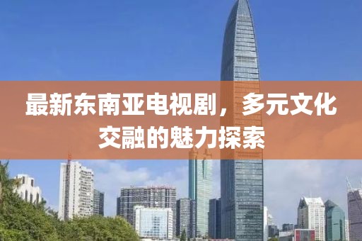 最新东南亚电视剧，多元文化交融的魅力探索