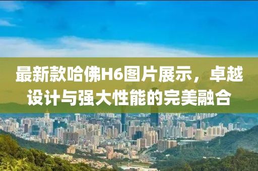 最新款哈佛H6图片展示，卓越设计与强大性能的完美融合