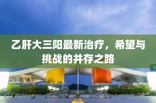 乙肝大三阳最新治疗，希望与挑战的并存之路