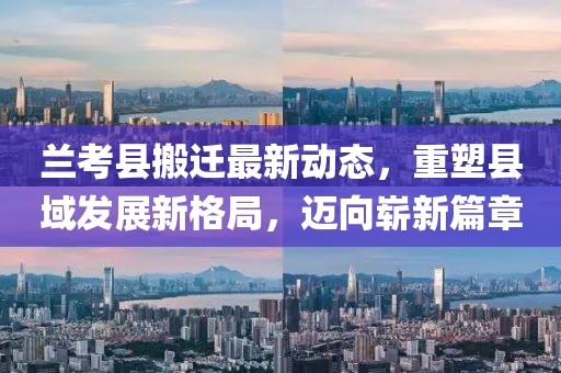 兰考县搬迁最新动态，重塑县域发展新格局，迈向崭新篇章