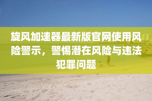 旋风加速器最新版官网使用风险警示，警惕潜在风险与违法犯罪问题