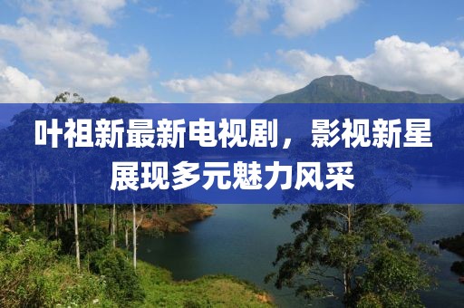 叶祖新最新电视剧，影视新星展现多元魅力风采
