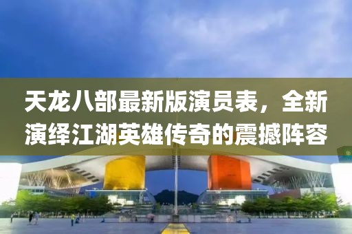 天龙八部最新版演员表，全新演绎江湖英雄传奇的震撼阵容