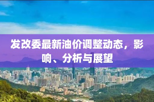 发改委最新油价调整动态，影响、分析与展望