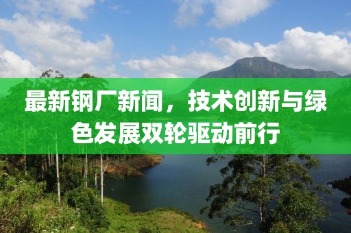 最新钢厂新闻，技术创新与绿色发展双轮驱动前行