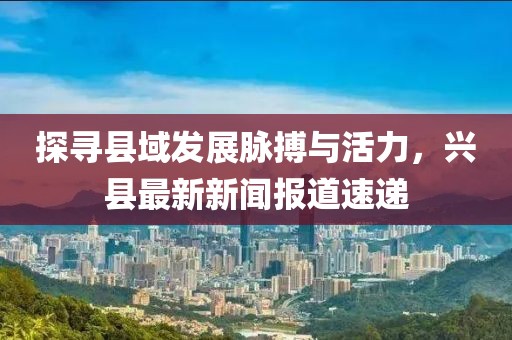 探寻县域发展脉搏与活力，兴县最新新闻报道速递