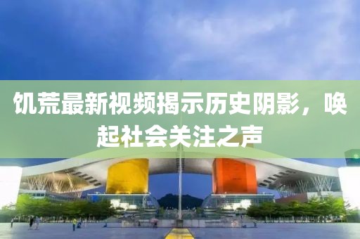 饥荒最新视频揭示历史阴影，唤起社会关注之声