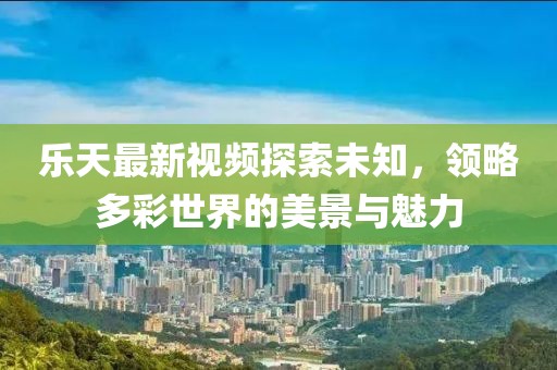 乐天最新视频探索未知，领略多彩世界的美景与魅力
