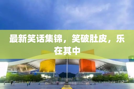 最新笑话集锦，笑破肚皮，乐在其中