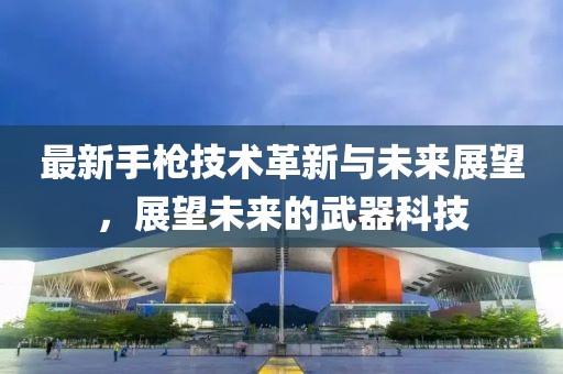 最新手枪技术革新与未来展望，展望未来的武器科技