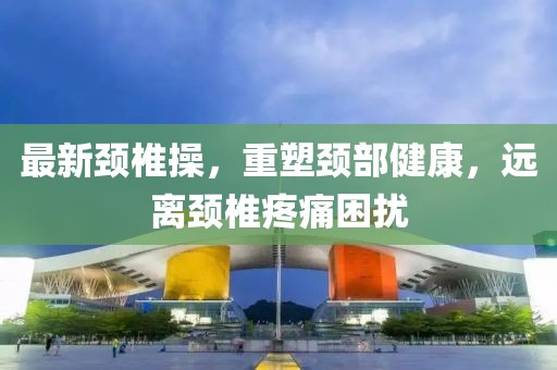 最新颈椎操，重塑颈部健康，远离颈椎疼痛困扰