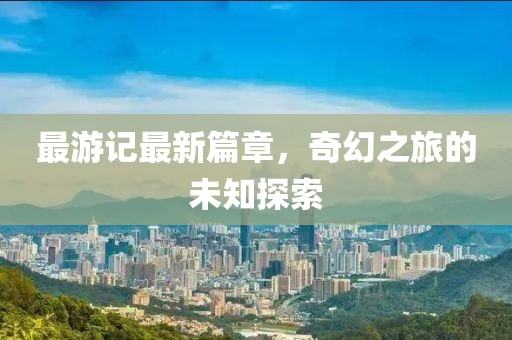 最游记最新篇章，奇幻之旅的未知探索