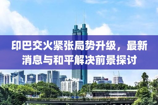 印巴交火紧张局势升级，最新消息与和平解决前景探讨