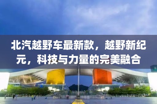 北汽越野车最新款，越野新纪元，科技与力量的完美融合