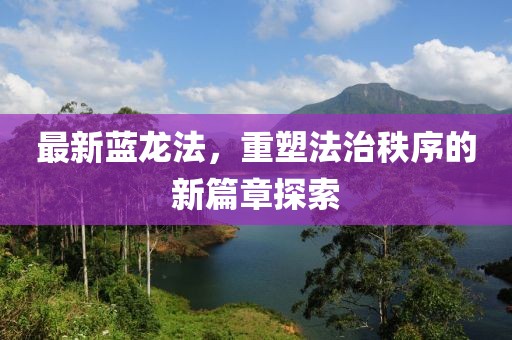 最新蓝龙法，重塑法治秩序的新篇章探索
