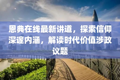 恩典在线最新讲道，探索信仰深邃内涵，解读时代价值涉政议题