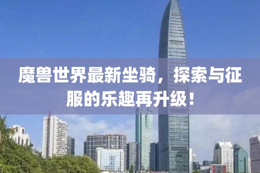 魔兽世界最新坐骑，探索与征服的乐趣再升级！