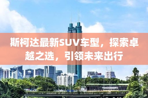 斯柯达最新SUV车型，探索卓越之选，引领未来出行