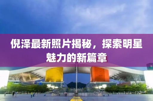倪泽最新照片揭秘，探索明星魅力的新篇章