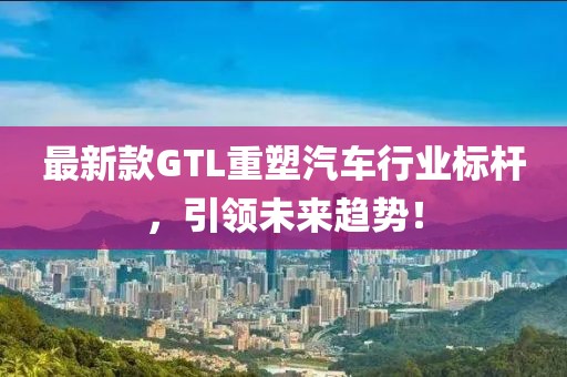 最新款GTL重塑汽车行业标杆，引领未来趋势！