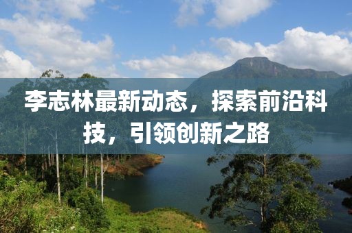 李志林最新动态，探索前沿科技，引领创新之路
