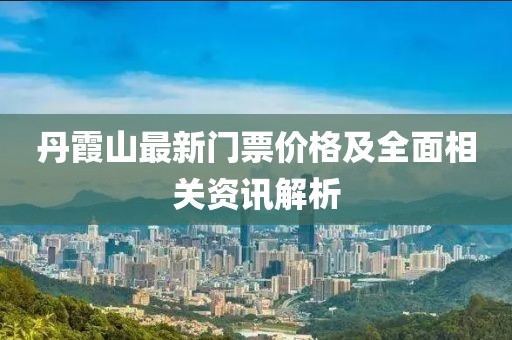 丹霞山最新门票价格及全面相关资讯解析