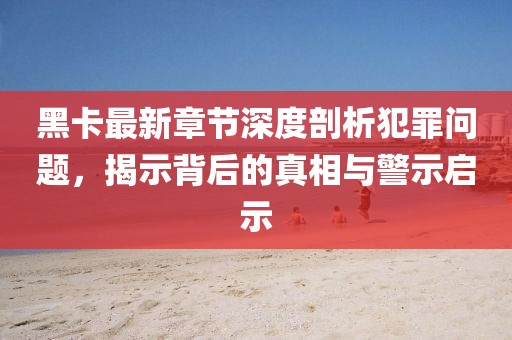 黑卡最新章节深度剖析犯罪问题，揭示背后的真相与警示启示