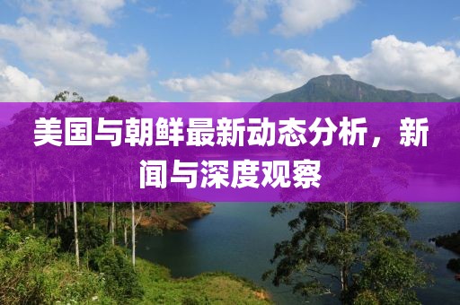 美国与朝鲜最新动态分析，新闻与深度观察