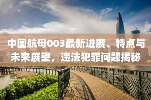 中国航母003最新进展、特点与未来展望，违法犯罪问题揭秘