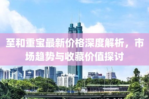 至和重宝最新价格深度解析，市场趋势与收藏价值探讨