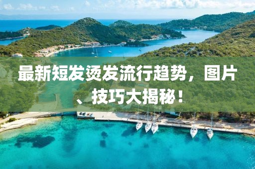 最新短发烫发流行趋势，图片、技巧大揭秘！