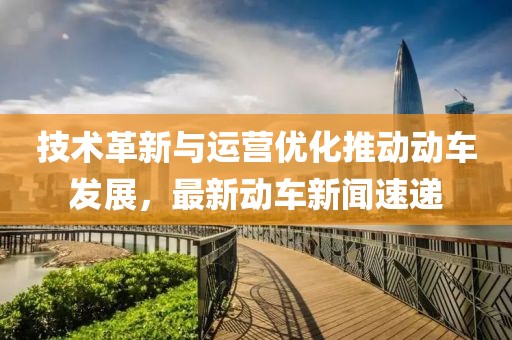 技术革新与运营优化推动动车发展，最新动车新闻速递