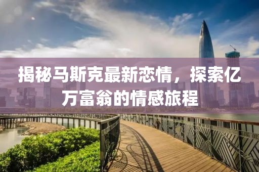 揭秘马斯克最新恋情，探索亿万富翁的情感旅程