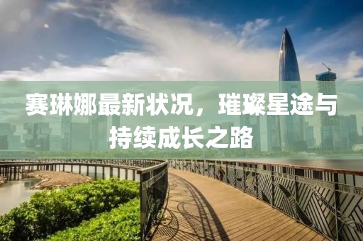 赛琳娜最新状况，璀璨星途与持续成长之路