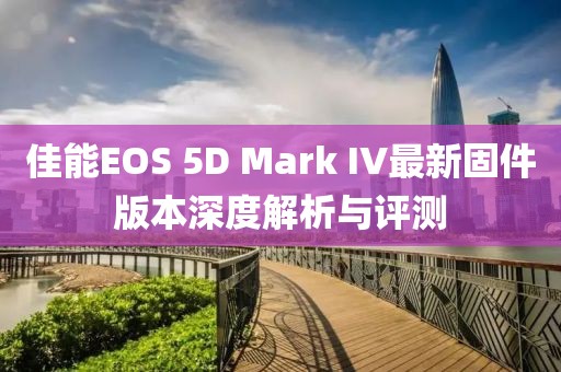 佳能EOS 5D Mark IV最新固件版本深度解析与评测
