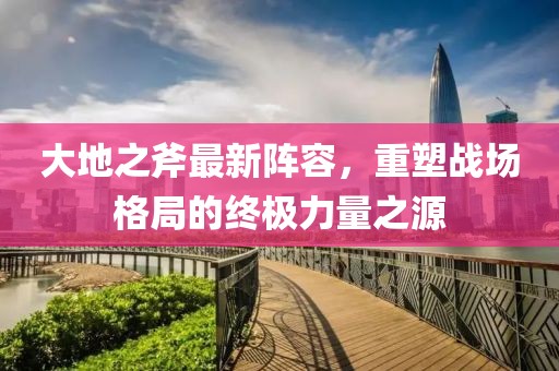 大地之斧最新阵容，重塑战场格局的终极力量之源
