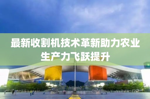 最新收割机技术革新助力农业生产力飞跃提升