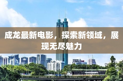 成龙最新电影，探索新领域，展现无尽魅力