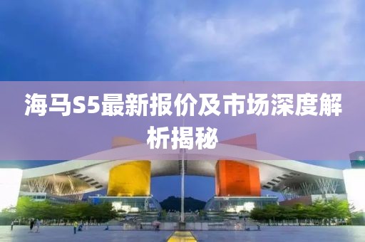 海马S5最新报价及市场深度解析揭秘