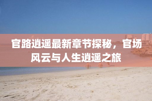 官路逍遥最新章节探秘，官场风云与人生逍遥之旅